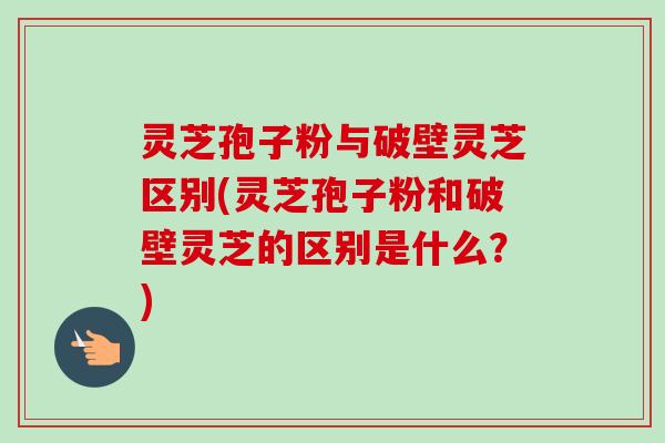 灵芝孢子粉与破壁灵芝区别(灵芝孢子粉和破壁灵芝的区别是什么？)