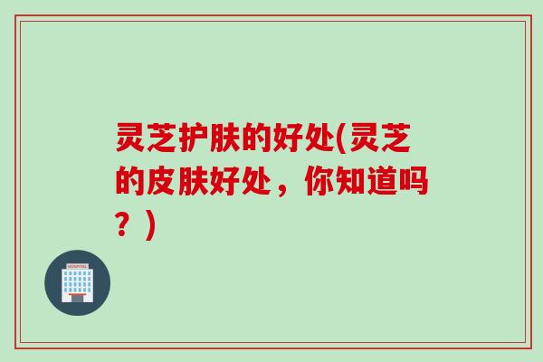 灵芝护肤的好处(灵芝的好处,你知道吗?) 灵芝护肤的好处(灵芝的好处,你知道吗?)