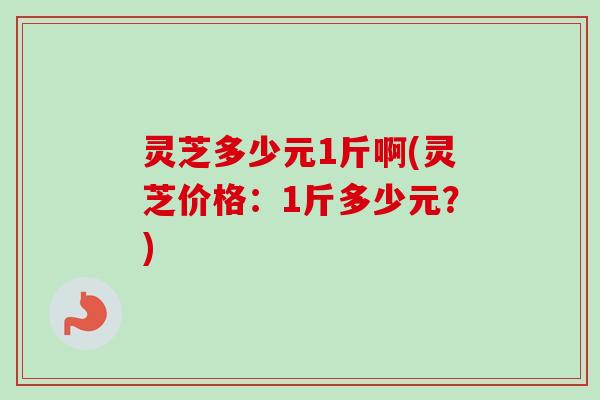 灵芝多少元1斤啊(灵芝价格:1斤多少元?) 灵芝多少元1斤啊(灵芝价格:1斤多少元?)
