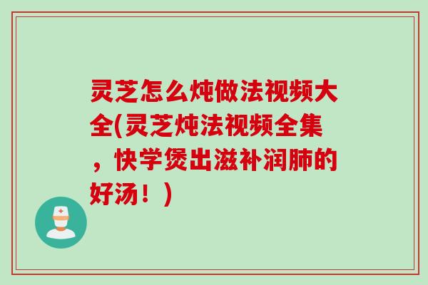 灵芝怎么炖做法视频大全(灵芝炖法视频全集，快学煲出滋补润肺的好汤！)