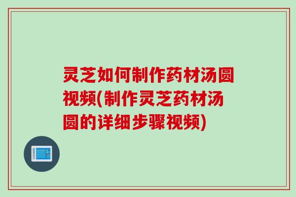 灵芝如何制作药材汤圆视频(制作灵芝药材汤圆的详细步骤视频)