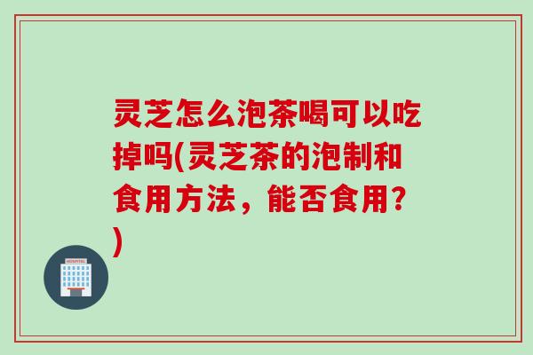 灵芝怎么泡茶喝可以吃掉吗(灵芝茶的泡制和食用方法，能否食用？)