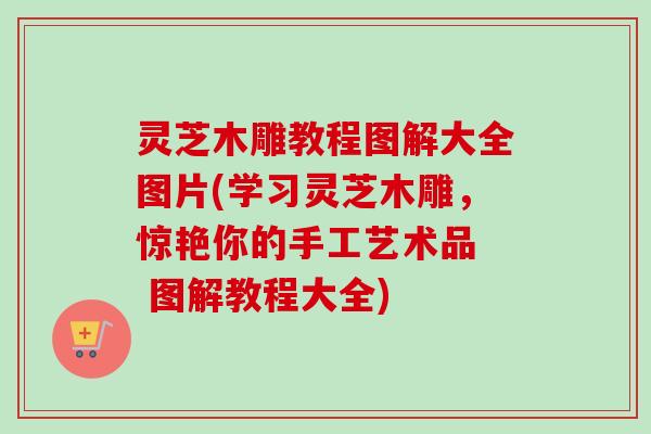 灵芝木雕教程图解大全图片(学习灵芝木雕，惊艳你的手工艺术品  图解教程大全)
