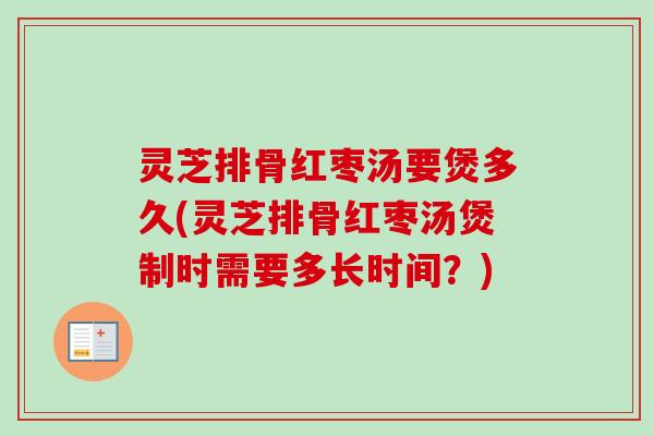 灵芝排骨红枣汤要煲多久(灵芝排骨红枣汤煲制时需要多长时间？)