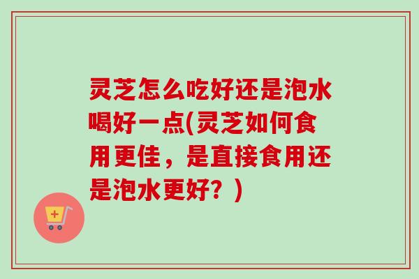 灵芝怎么吃好还是泡水喝好一点(灵芝如何食用更佳，是直接食用还是泡水更好？)