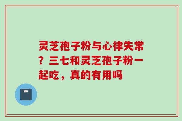 灵芝孢子粉与心律失常？三七和灵芝孢子粉一起吃，真的有用吗