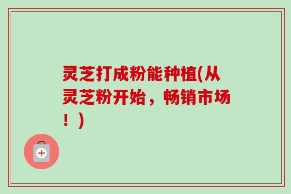 灵芝打成粉能种植(从灵芝粉开始，畅销市场！)