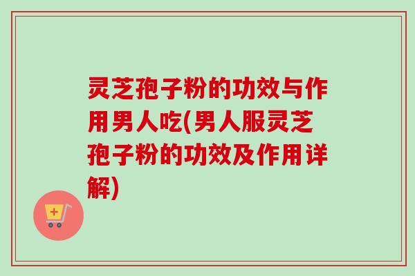 灵芝孢子粉的功效与作用男人吃(男人服灵芝孢子粉的功效及作用详解)