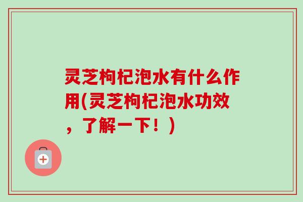 灵芝枸杞泡水有什么作用(灵芝枸杞泡水功效，了解一下！)