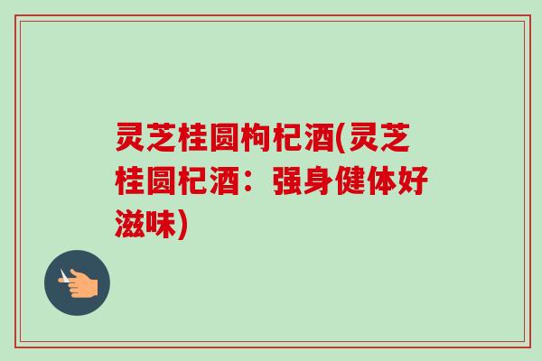 灵芝桂圆枸杞酒(灵芝桂圆杞酒:强身健体好滋味) 灵芝桂圆枸杞酒(灵芝桂圆杞酒:强身健体好滋味)