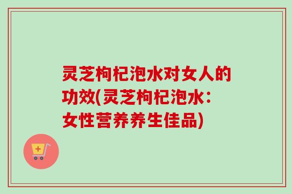 灵芝枸杞泡水对女人的功效(灵芝枸杞泡水：女性营养养生佳品)