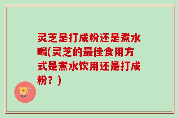 灵芝是打成粉还是煮水喝(灵芝的佳食用方式是煮水饮用还是打成粉?) 灵芝是打成粉还是煮水喝(灵芝的佳食用方式是煮水饮用还是打成粉?)