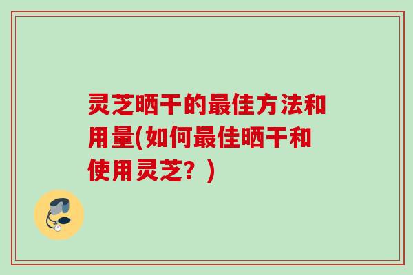 灵芝晒干的最佳方法和用量(如何最佳晒干和使用灵芝？)