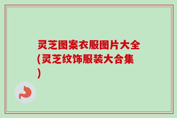 灵芝图案衣服图片大全(灵芝纹饰服装大合集) 灵芝图案衣服图片大全(灵芝纹饰服装大合集)