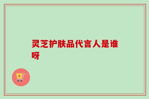 灵芝护肤品代言人是谁呀