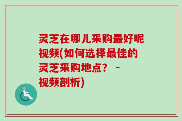 灵芝在哪儿采购最好呢视频(如何选择最佳的灵芝采购地点？ - 视频剖析)