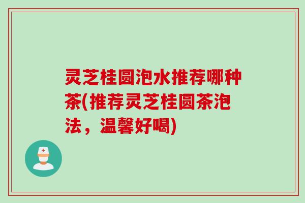 灵芝桂圆泡水推荐哪种茶(推荐灵芝桂圆茶泡法，温馨好喝)