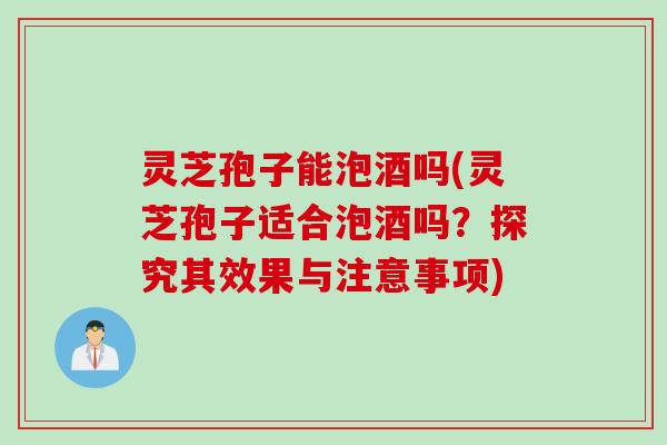 灵芝孢子能泡酒吗(灵芝孢子适合泡酒吗？探究其效果与注意事项)