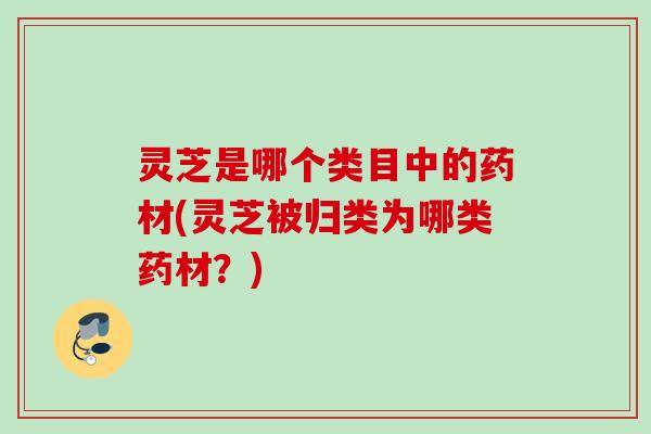 灵芝是哪个类目中的药材(灵芝被归类为哪类药材？)