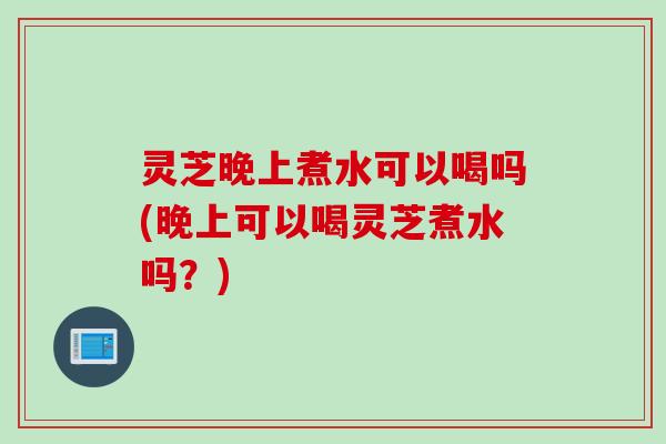 灵芝晚上煮水可以喝吗(晚上可以喝灵芝煮水吗？)