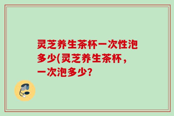 灵芝养生茶杯一次性泡多少(灵芝养生茶杯，一次泡多少？
