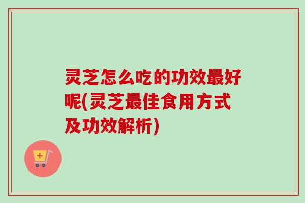 灵芝怎么吃的功效最好呢(灵芝最佳食用方式及功效解析)