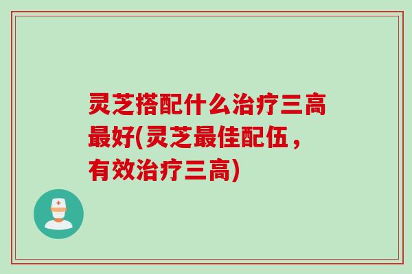灵芝搭配什么治疗三高最好(灵芝最佳配伍，有效治疗三高)