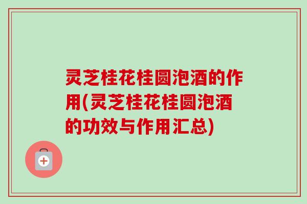 灵芝桂花桂圆泡酒的作用(灵芝桂花桂圆泡酒的功效与作用汇总)