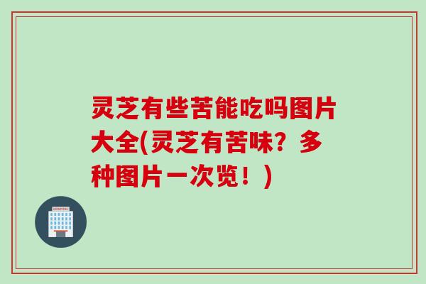 灵芝有些苦能吃吗图片大全(灵芝有苦味?多种图片一次览!) 灵芝有些苦能吃吗图片大全(灵芝有苦味?多种图片一次览!)