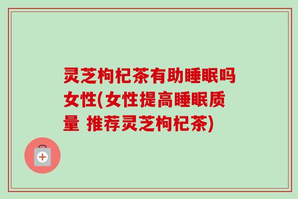 灵芝枸杞茶有助睡眠吗女性(女性提高睡眠质量 推荐灵芝枸杞茶)