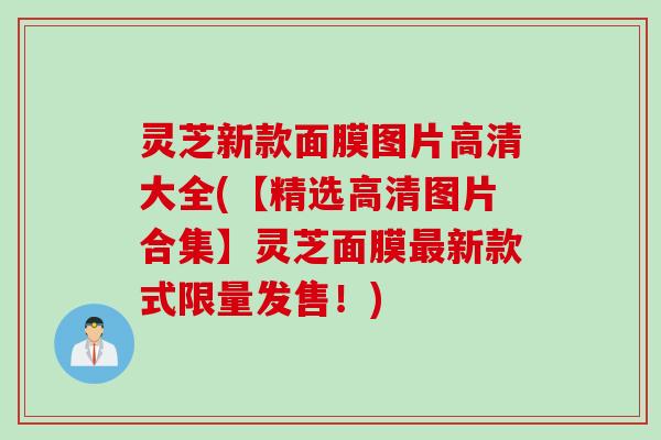 灵芝新款面膜图片高清大全(【精选高清图片合集】灵芝面膜最新款式限量发售！)