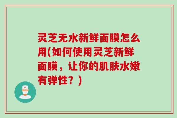 灵芝无水新鲜面膜怎么用(如何使用灵芝新鲜面膜，让你的肌肤水嫩有弹性？)