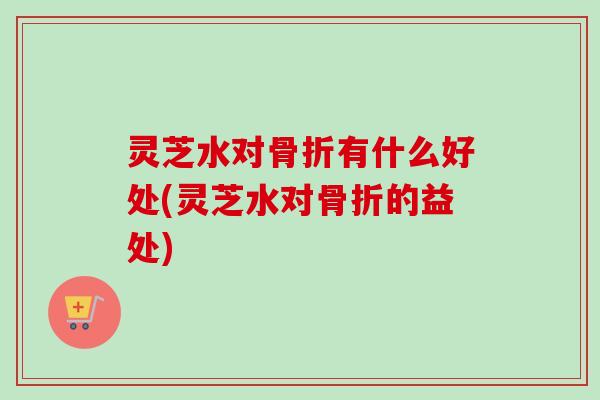 灵芝水对骨折有什么好处(灵芝水对骨折的益处)