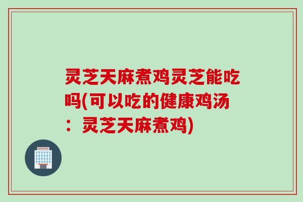灵芝天麻煮鸡灵芝能吃吗(可以吃的健康鸡汤：灵芝天麻煮鸡)