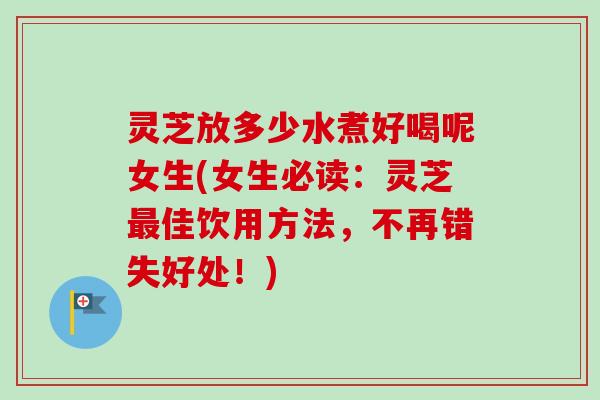 灵芝放多少水煮好喝呢女生(女生必读：灵芝最佳饮用方法，不再错失好处！)