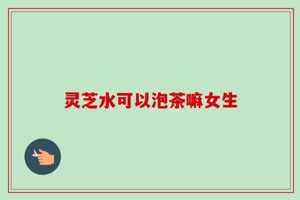 灵芝水可以泡茶嘛女生