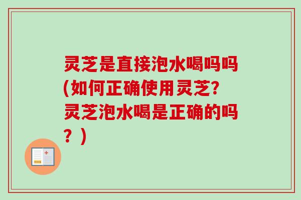灵芝是直接泡水喝吗吗(如何正确使用灵芝?灵芝泡水喝是正确的吗?) 灵芝是直接泡水喝吗吗(如何正确使用灵芝?灵芝泡水喝是正确的吗?)