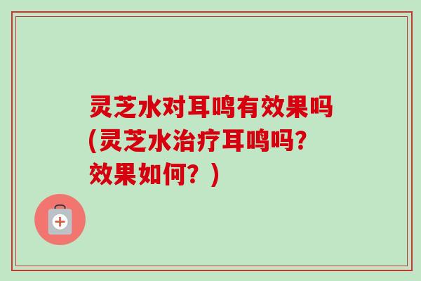 灵芝水对耳鸣有效果吗(灵芝水治疗耳鸣吗？效果如何？)