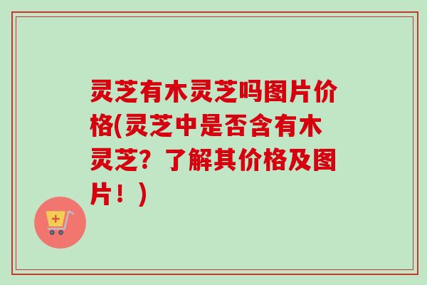 灵芝有木灵芝吗图片价格(灵芝中是否含有木灵芝？了解其价格及图片！)