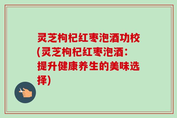 灵芝枸杞红枣泡酒功校(灵芝枸杞红枣泡酒：提升健康养生的美味选择)