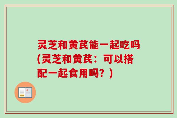 灵芝和黄芪能一起吃吗(灵芝和黄芪：可以搭配一起食用吗？)