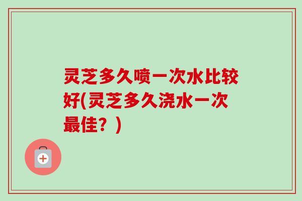灵芝多久喷一次水比较好(灵芝多久浇水一次最佳？)