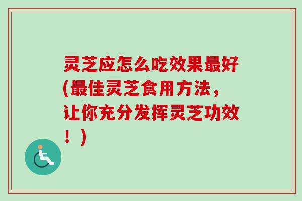 灵芝应怎么吃效果最好(最佳灵芝食用方法，让你充分发挥灵芝功效！)