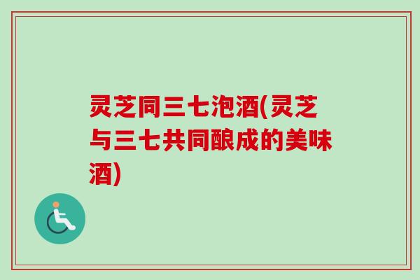 灵芝同三七泡酒(灵芝与三七共同酿成的美味酒)