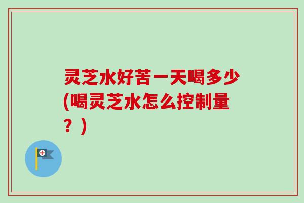 灵芝水好苦一天喝多少(喝灵芝水怎么控制量？)