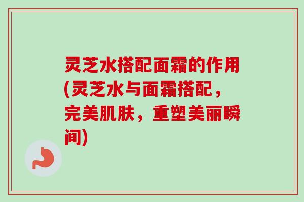 灵芝水搭配面霜的作用(灵芝水与面霜搭配，完美肌肤，重塑美丽瞬间)