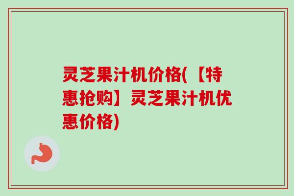 灵芝果汁机价格(【特惠抢购】灵芝果汁机优惠价格)