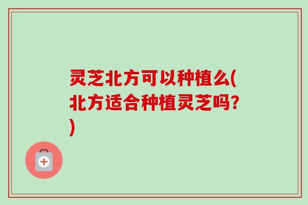 灵芝北方可以种植么(北方适合种植灵芝吗？)