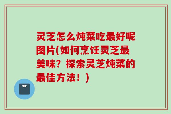 灵芝怎么炖菜吃好呢图片(如何烹饪灵芝美味？探索灵芝炖菜的佳方法！)