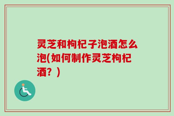灵芝和枸杞子泡酒怎么泡(如何制作灵芝枸杞酒？)